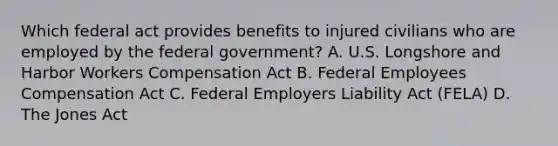 Which federal act provides benefits to injured civilians who are employed by the federal government? A. U.S. Longshore and Harbor Workers Compensation Act B. Federal Employees Compensation Act C. Federal Employers Liability Act (FELA) D. The Jones Act