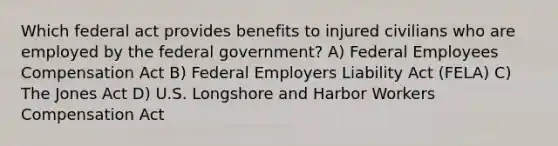 Which federal act provides benefits to injured civilians who are employed by the federal government? A) Federal Employees Compensation Act B) Federal Employers Liability Act (FELA) C) The Jones Act D) U.S. Longshore and Harbor Workers Compensation Act