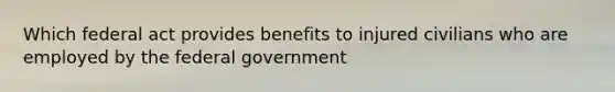 Which federal act provides benefits to injured civilians who are employed by the federal government