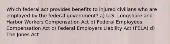 Which federal act provides benefits to injured civilians who are employed by the federal government? a) U.S. Longshore and Harbor Workers Compensation Act b) Federal Employees Compensation Act c) Federal Employers Liability Act (FELA) d) The Jones Act