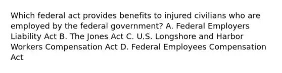 Which federal act provides benefits to injured civilians who are employed by the federal government? A. Federal Employers Liability Act B. The Jones Act C. U.S. Longshore and Harbor Workers Compensation Act D. Federal Employees Compensation Act