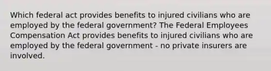 Which federal act provides benefits to injured civilians who are employed by the federal government? The Federal Employees Compensation Act provides benefits to injured civilians who are employed by the federal government - no private insurers are involved.