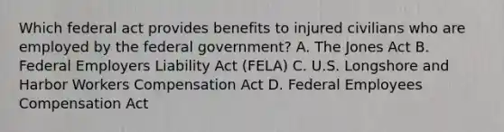 Which federal act provides benefits to injured civilians who are employed by the federal government? A. The Jones Act B. Federal Employers Liability Act (FELA) C. U.S. Longshore and Harbor Workers Compensation Act D. Federal Employees Compensation Act