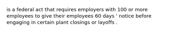 is a federal act that requires employers with 100 or more employees to give their employees 60 days ' notice before engaging in certain plant closings or layoffs .