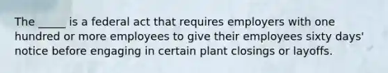 The _____ is a federal act that requires employers with one hundred or more employees to give their employees sixty days' notice before engaging in certain plant closings or layoffs.