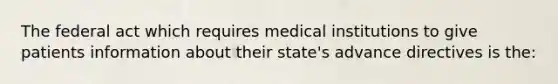 The federal act which requires medical institutions to give patients information about their state's advance directives is the: