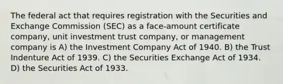 The federal act that requires registration with the Securities and Exchange Commission (SEC) as a face-amount certificate company, unit investment trust company, or management company is A) the Investment Company Act of 1940. B) the Trust Indenture Act of 1939. C) the Securities Exchange Act of 1934. D) the Securities Act of 1933.