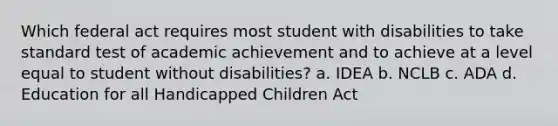 Which federal act requires most student with disabilities to take standard test of academic achievement and to achieve at a level equal to student without disabilities? a. IDEA b. NCLB c. ADA d. Education for all Handicapped Children Act