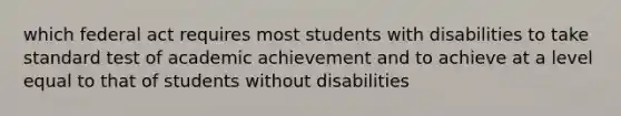 which federal act requires most students with disabilities to take standard test of academic achievement and to achieve at a level equal to that of students without disabilities