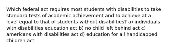 Which federal act requires most students with disabilities to take standard tests of academic achievement and to achieve at a level equal to that of students without disabilities? a) individuals with disabilities education act b) no child left behind act c) americans with disabilities act d) education for all handicapped children act