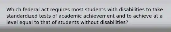 Which federal act requires most students with disabilities to take standardized tests of academic achievement and to achieve at a level equal to that of students without disabilities?