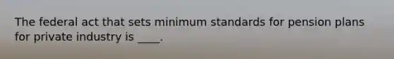The federal act that sets minimum standards for pension plans for private industry is ____.