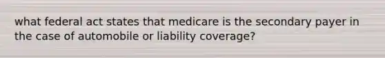 what federal act states that medicare is the secondary payer in the case of automobile or liability coverage?