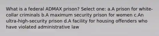 What is a federal ADMAX prison? Select one: a.A prison for white-collar criminals b.A maximum security prison for women c.An ultra-high-security prison d.A facility for housing offenders who have violated administrative law