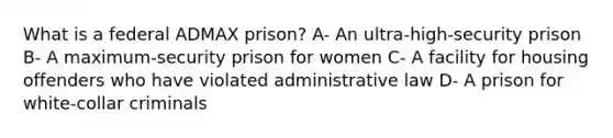 What is a federal ADMAX prison? A- An ultra-high-security prison B- A maximum-security prison for women C- A facility for housing offenders who have violated administrative law D- A prison for white-collar criminals