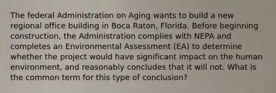 The federal Administration on Aging wants to build a new regional office building in Boca Raton, Florida. Before beginning construction, the Administration complies with NEPA and completes an Environmental Assessment (EA) to determine whether the project would have significant impact on the human environment, and reasonably concludes that it will not. What is the common term for this type of conclusion?