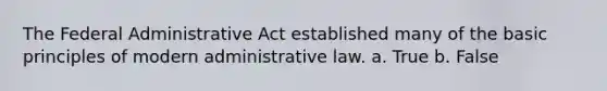 The Federal Administrative Act established many of the basic principles of modern administrative law. a. True b. False