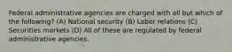 Federal administrative agencies are charged with all but which of the following? (A) National security (B) Labor relations (C) Securities markets (D) All of these are regulated by federal administrative agencies.