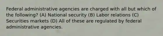 Federal administrative agencies are charged with all but which of the following? (A) National security (B) Labor relations (C) Securities markets (D) All of these are regulated by federal administrative agencies.