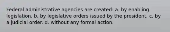 Federal administrative agencies are created: a. by enabling legislation. b. by legislative orders issued by the president. c. by a judicial order. d. without any formal action.