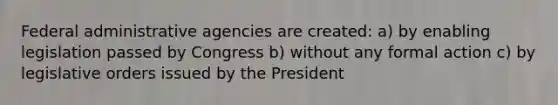 Federal administrative agencies are created: a) by enabling legislation passed by Congress b) without any formal action c) by legislative orders issued by the President