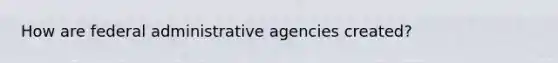 How are federal administrative agencies created?