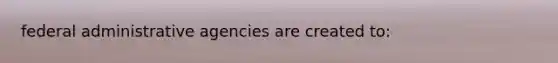 federal administrative agencies are created to: