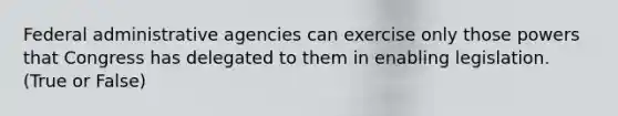 Federal administrative agencies can exercise only those powers that Congress has delegated to them in enabling legislation. (True or False)