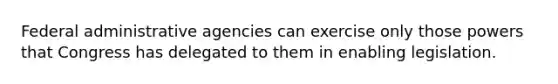 Federal administrative agencies can exercise only those powers that Congress has delegated to them in enabling legislation.