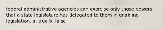 federal administrative agencies can exercise only those powers that a state legislature has delegated to them in enabling legislation. a. true b. false