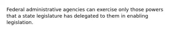 Federal administrative agencies can exercise only those powers that a state legislature has delegated to them in enabling legislation.