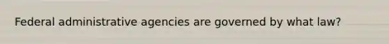 Federal administrative agencies are governed by what law?