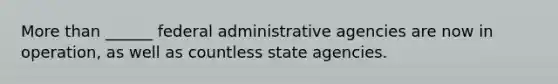 More than ______ federal administrative agencies are now in operation, as well as countless state agencies.