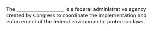 The ____________________ is a federal administrative agency created by Congress to coordinate the implementation and enforcement of the federal environmental protection laws.