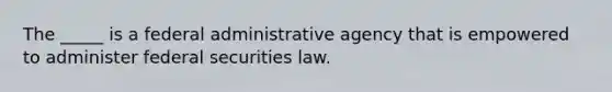 The​ _____ is a federal administrative agency that is empowered to administer federal securities law.