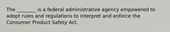 The ________ is a federal administrative agency empowered to adopt rules and regulations to interpret and enforce the Consumer Product Safety Act.