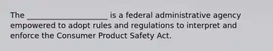 The _____________________ is a federal administrative agency empowered to adopt rules and regulations to interpret and enforce the Consumer Product Safety Act.