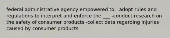 federal administrative agency empowered to: -adopt rules and regulations to interpret and enforce the ___ -conduct research on the safety of consumer products -collect data regarding injuries caused by consumer products