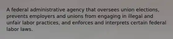 A federal administrative agency that oversees union elections, prevents employers and unions from engaging in illegal and unfair labor practices, and enforces and interprets certain federal labor laws.