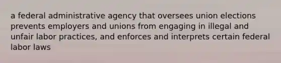 a federal administrative agency that oversees union elections prevents employers and unions from engaging in illegal and unfair labor practices, and enforces and interprets certain federal labor laws