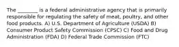 The ________ is a federal administrative agency that is primarily responsible for regulating the safety of meat, poultry, and other food products. A) U.S. Department of Agriculture (USDA) B) Consumer Product Safety Commission (CPSC) C) Food and Drug Administration (FDA) D) Federal Trade Commission (FTC)