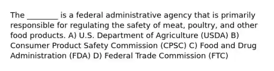 The ________ is a federal administrative agency that is primarily responsible for regulating the safety of meat, poultry, and other food products. A) U.S. Department of Agriculture (USDA) B) Consumer Product Safety Commission (CPSC) C) Food and Drug Administration (FDA) D) Federal Trade Commission (FTC)