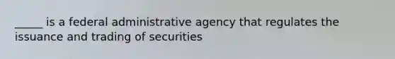 _____ is a federal administrative agency that regulates the issuance and trading of securities