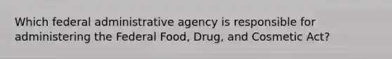 Which federal administrative agency is responsible for administering the Federal Food, Drug, and Cosmetic Act?