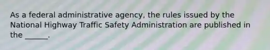 As a federal administrative agency, the rules issued by the National Highway Traffic Safety Administration are published in the ______.