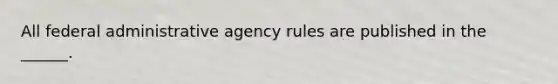 All federal administrative agency rules are published in the ______.