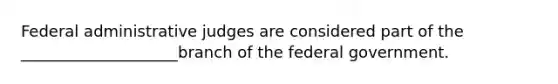 Federal administrative judges are considered part of the ____________________branch of the federal government.