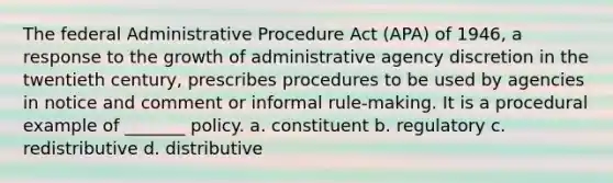 The federal Administrative Procedure Act (APA) of 1946, a response to the growth of administrative agency discretion in the twentieth century, prescribes procedures to be used by agencies in notice and comment or informal rule-making. It is a procedural example of _______ policy. a. constituent b. regulatory c. redistributive d. distributive