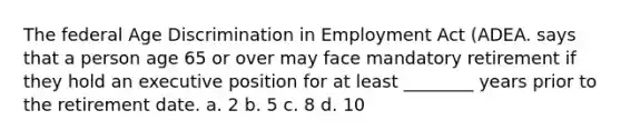 The federal Age Discrimination in Employment Act (ADEA. says that a person age 65 or over may face mandatory retirement if they hold an executive position for at least ________ years prior to the retirement date. a. 2 b. 5 c. 8 d. 10