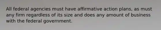 All federal agencies must have affirmative action plans, as must any firm regardless of its size and does any amount of business with the federal government.